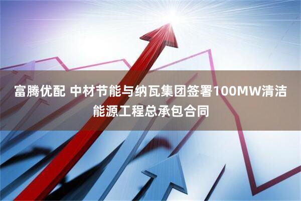 富腾优配 中材节能与纳瓦集团签署100MW清洁能源工程总承包合同