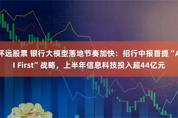 怀远股票 银行大模型落地节奏加快：招行中报首提“AI First”战略，上半年信息科技投入超44亿元