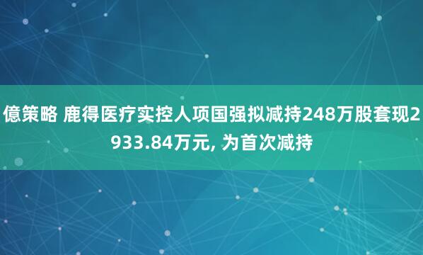 億策略 鹿得医疗实控人项国强拟减持248万股套现2933.84万元, 为首次减持