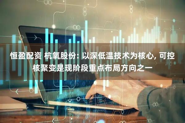 恒盈配资 杭氧股份: 以深低温技术为核心, 可控核聚变是现阶段重点布局方向之一