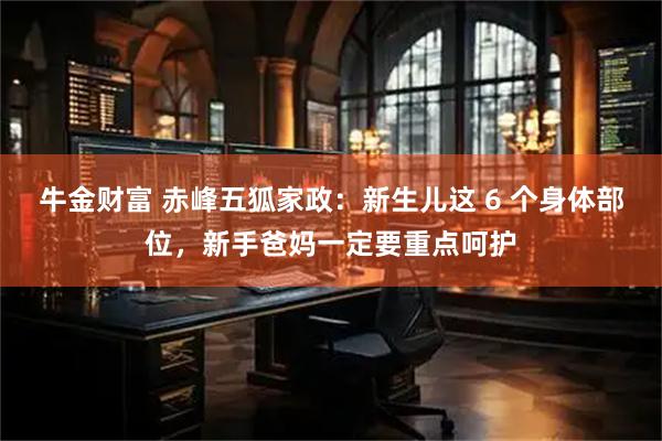 牛金财富 赤峰五狐家政：新生儿这 6 个身体部位，新手爸妈一定要重点呵护