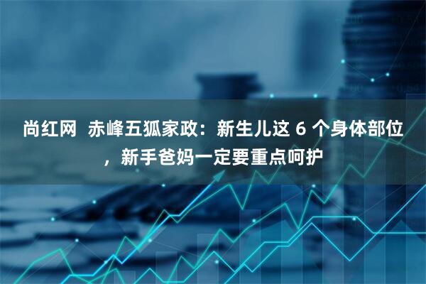 尚红网  赤峰五狐家政：新生儿这 6 个身体部位，新手爸妈一定要重点呵护