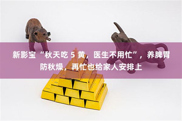 新影宝 “秋天吃 5 黄，医生不用忙”，养脾胃防秋燥，再忙也给家人安排上