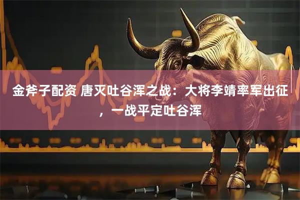 金斧子配资 唐灭吐谷浑之战：大将李靖率军出征，一战平定吐谷浑