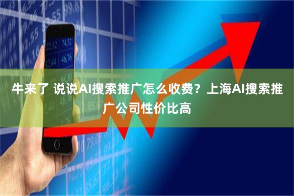 牛来了 说说AI搜索推广怎么收费？上海AI搜索推广公司性价比高