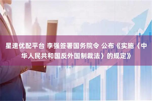 星速优配平台 李强签署国务院令 公布《实施〈中华人民共和国反外国制裁法〉的规定》