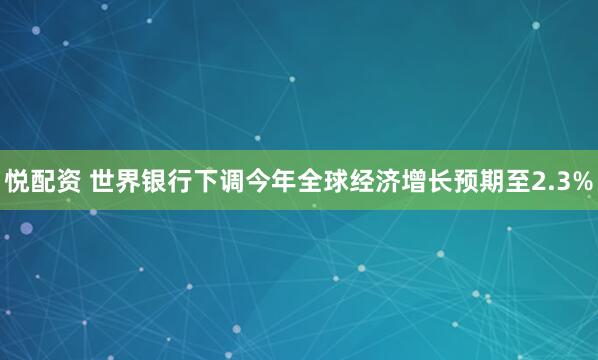 悦配资 世界银行下调今年全球经济增长预期至2.3%