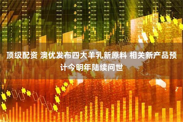 顶级配资 澳优发布四大羊乳新原料 相关新产品预计今明年陆续问世