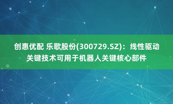创惠优配 乐歌股份(300729.SZ)：线性驱动关键技术可用于机器人关键核心部件