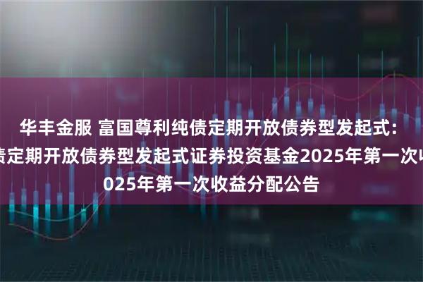 华丰金服 富国尊利纯债定期开放债券型发起式: 富国尊利纯债定期开放债券型发起式证券投资基金2025年第一次收益分配公告