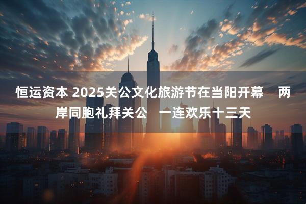 恒运资本 2025关公文化旅游节在当阳开幕    两岸同胞礼拜关公   一连欢乐十三天