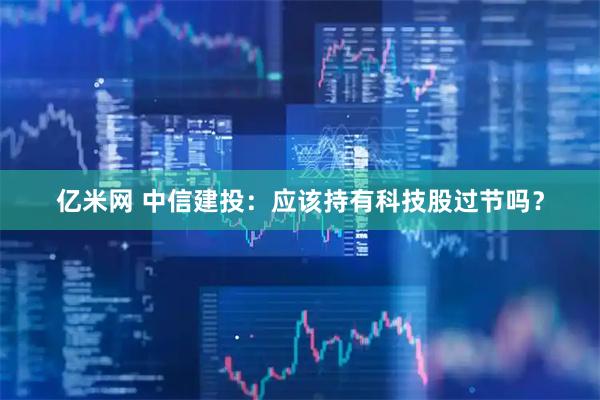 亿米网 中信建投：应该持有科技股过节吗？