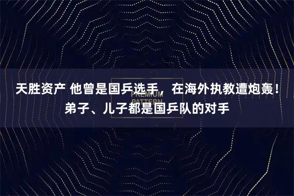 天胜资产 他曾是国乒选手，在海外执教遭炮轰！弟子、儿子都是国乒队的对手