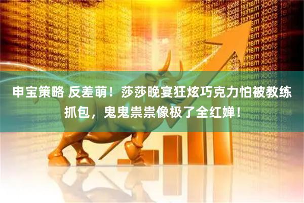 申宝策略 反差萌！莎莎晚宴狂炫巧克力怕被教练抓包，鬼鬼祟祟像极了全红婵！