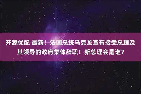 开源优配 最新！法国总统马克龙宣布接受总理及其领导的政府集体辞职！新总理会是谁？