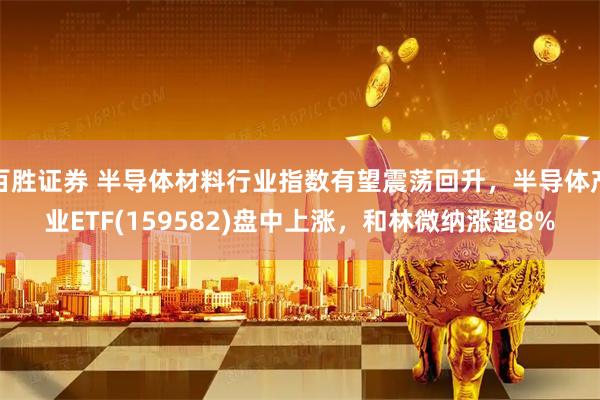 百胜证券 半导体材料行业指数有望震荡回升，半导体产业ETF(159582)盘中上涨，和林微纳涨超8%