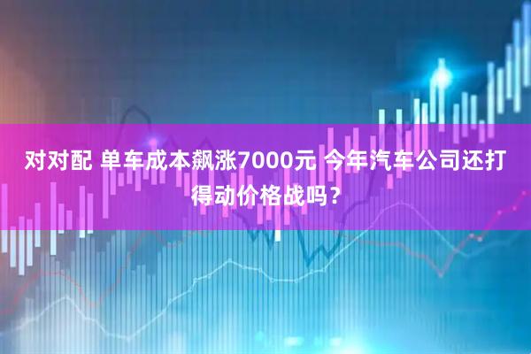 对对配 单车成本飙涨7000元 今年汽车公司还打得动价格战吗？