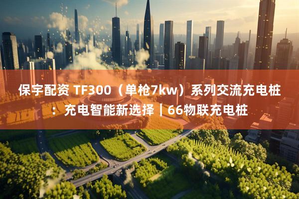 保宇配资 TF300（单枪7kw）系列交流充电桩：充电智能新选择｜66物联充电桩