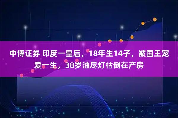 中博证券 印度一皇后，18年生14子，被国王宠爱一生，38岁油尽灯枯倒在产房