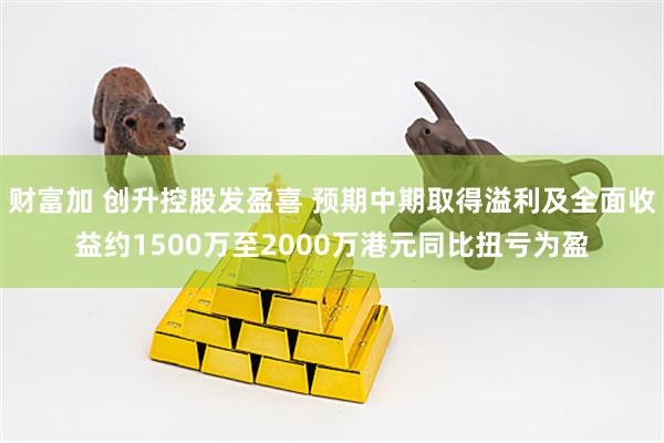 财富加 创升控股发盈喜 预期中期取得溢利及全面收益约1500万至2000万港元同比扭亏为盈