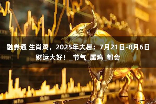 融券通 生肖鸡，2025年大暑：7月21日-8月6日财运大好！_节气_属鸡_都会