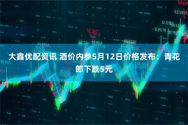 大鑫优配资讯 酒价内参5月12日价格发布：青花郎下跌5元
