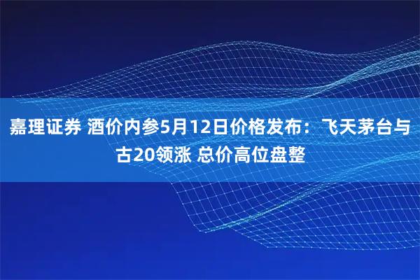 嘉理证券 酒价内参5月12日价格发布：飞天茅台与古20领涨 总价高位盘整