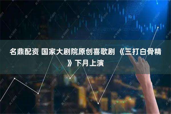 名鼎配资 国家大剧院原创喜歌剧 《三打白骨精》下月上演