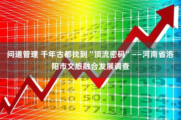 问道管理 千年古都找到“顶流密码”——河南省洛阳市文旅融合发展调查