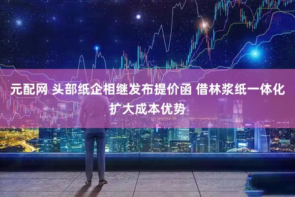 元配网 头部纸企相继发布提价函 借林浆纸一体化扩大成本优势
